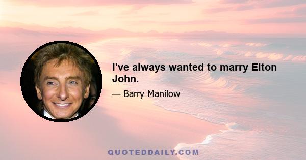 I've always wanted to marry Elton John.