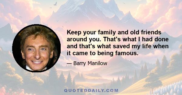 Keep your family and old friends around you. That's what I had done and that's what saved my life when it came to being famous.