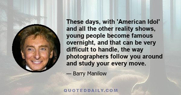 These days, with 'American Idol' and all the other reality shows, young people become famous overnight, and that can be very difficult to handle, the way photographers follow you around and study your every move.