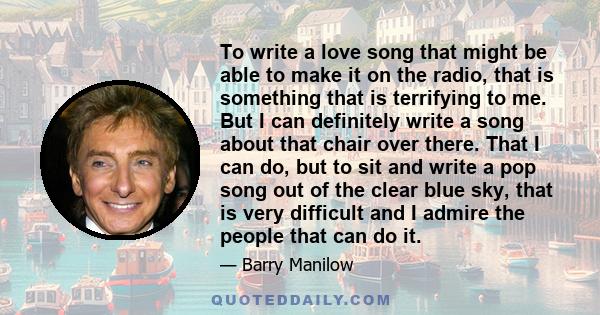 To write a love song that might be able to make it on the radio, that is something that is terrifying to me. But I can definitely write a song about that chair over there. That I can do, but to sit and write a pop song