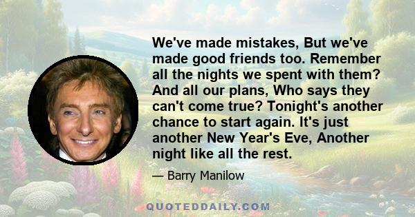 We've made mistakes, But we've made good friends too. Remember all the nights we spent with them? And all our plans, Who says they can't come true? Tonight's another chance to start again. It's just another New Year's