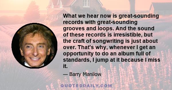 What we hear now is great-sounding records with great-sounding grooves and loops. And the sound of these records is irresistible, but the craft of songwriting is just about over. That's why, whenever I get an