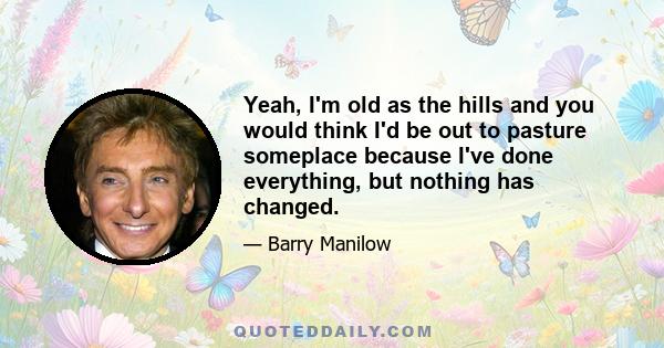 Yeah, I'm old as the hills and you would think I'd be out to pasture someplace because I've done everything, but nothing has changed.