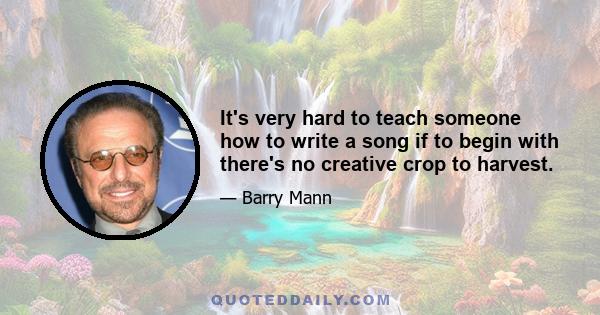 It's very hard to teach someone how to write a song if to begin with there's no creative crop to harvest.