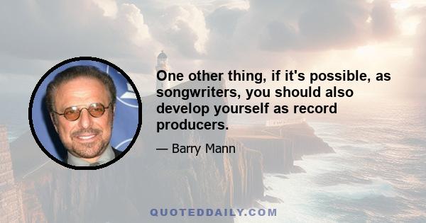 One other thing, if it's possible, as songwriters, you should also develop yourself as record producers.