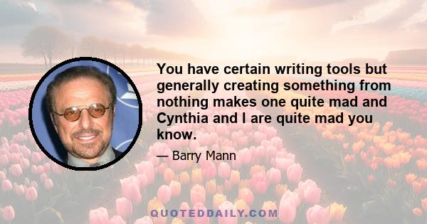 You have certain writing tools but generally creating something from nothing makes one quite mad and Cynthia and I are quite mad you know.