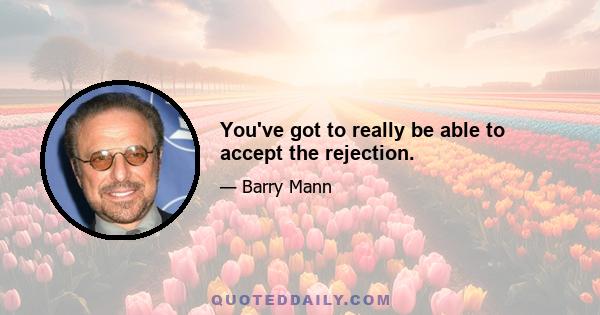 You've got to really be able to accept the rejection.