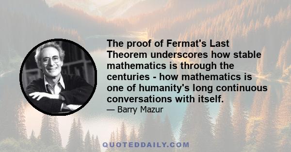 The proof of Fermat's Last Theorem underscores how stable mathematics is through the centuries - how mathematics is one of humanity's long continuous conversations with itself.