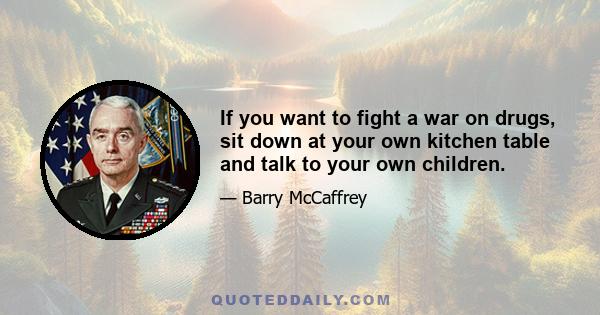 If you want to fight a war on drugs, sit down at your own kitchen table and talk to your own children.