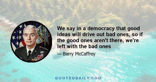 We say in a democracy that good ideas will drive out bad ones, so if the good ones aren't there, we're left with the bad ones