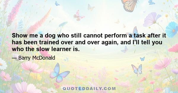 Show me a dog who still cannot perform a task after it has been trained over and over again, and I'll tell you who the slow learner is.