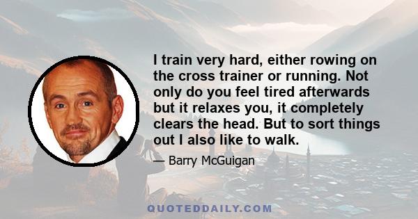 I train very hard, either rowing on the cross trainer or running. Not only do you feel tired afterwards but it relaxes you, it completely clears the head. But to sort things out I also like to walk.