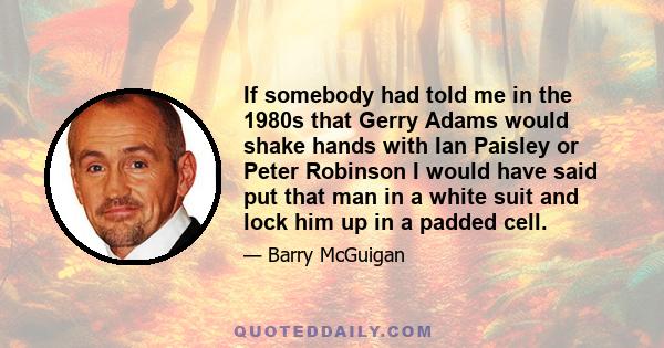 If somebody had told me in the 1980s that Gerry Adams would shake hands with Ian Paisley or Peter Robinson I would have said put that man in a white suit and lock him up in a padded cell.