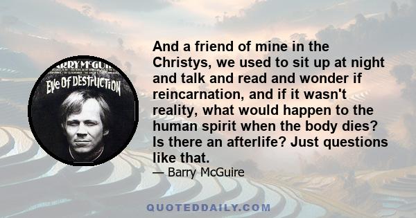 And a friend of mine in the Christys, we used to sit up at night and talk and read and wonder if reincarnation, and if it wasn't reality, what would happen to the human spirit when the body dies? Is there an afterlife?