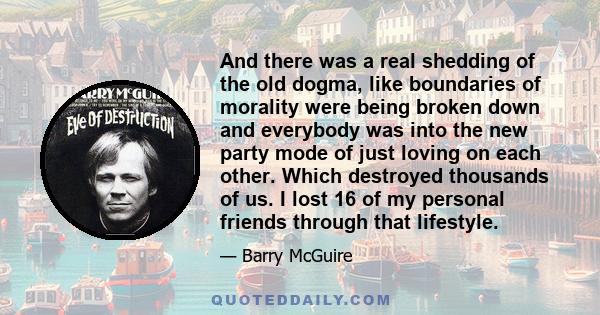 And there was a real shedding of the old dogma, like boundaries of morality were being broken down and everybody was into the new party mode of just loving on each other. Which destroyed thousands of us. I lost 16 of my 