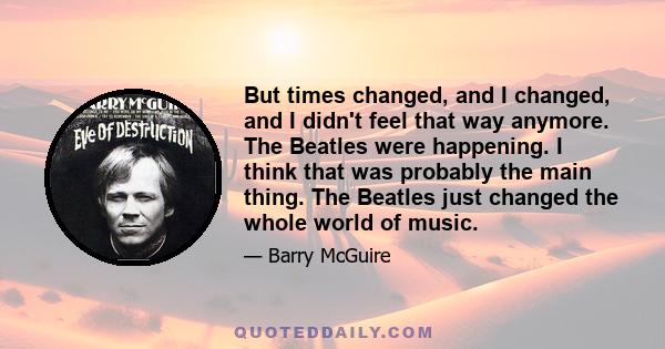 But times changed, and I changed, and I didn't feel that way anymore. The Beatles were happening. I think that was probably the main thing. The Beatles just changed the whole world of music.