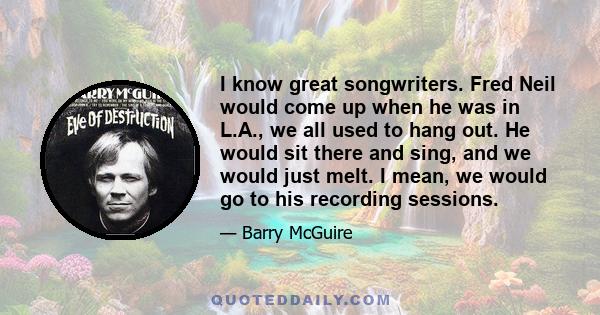 I know great songwriters. Fred Neil would come up when he was in L.A., we all used to hang out. He would sit there and sing, and we would just melt. I mean, we would go to his recording sessions.