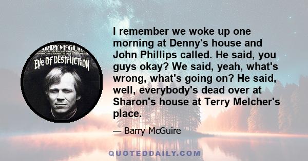 I remember we woke up one morning at Denny's house and John Phillips called. He said, you guys okay? We said, yeah, what's wrong, what's going on? He said, well, everybody's dead over at Sharon's house at Terry