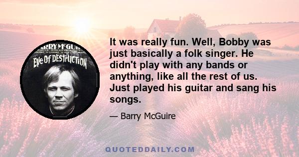 It was really fun. Well, Bobby was just basically a folk singer. He didn't play with any bands or anything, like all the rest of us. Just played his guitar and sang his songs.