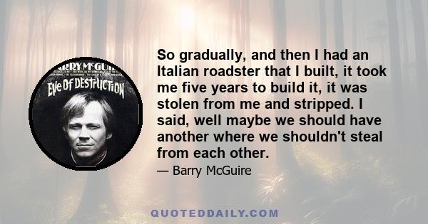 So gradually, and then I had an Italian roadster that I built, it took me five years to build it, it was stolen from me and stripped. I said, well maybe we should have another where we shouldn't steal from each other.