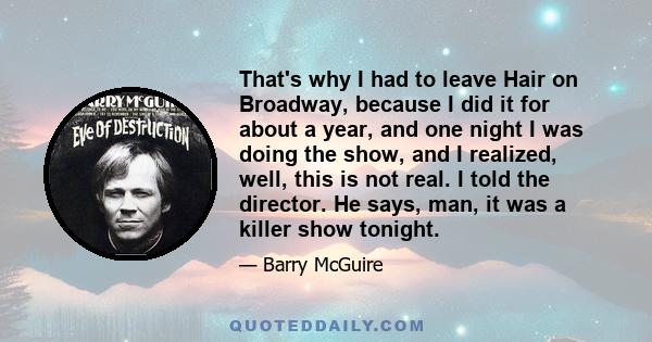 That's why I had to leave Hair on Broadway, because I did it for about a year, and one night I was doing the show, and I realized, well, this is not real. I told the director. He says, man, it was a killer show tonight.