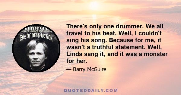 There's only one drummer. We all travel to his beat. Well, I couldn't sing his song. Because for me, it wasn't a truthful statement. Well, Linda sang it, and it was a monster for her.