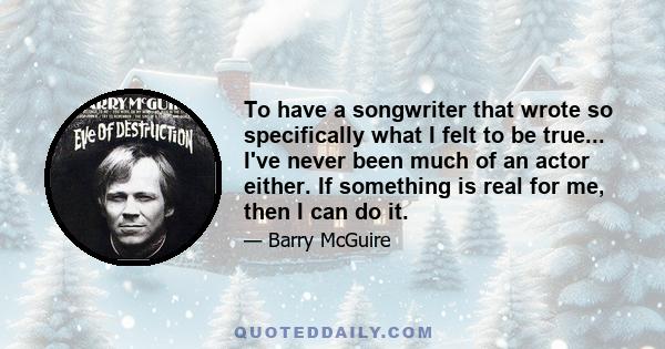 To have a songwriter that wrote so specifically what I felt to be true... I've never been much of an actor either. If something is real for me, then I can do it.