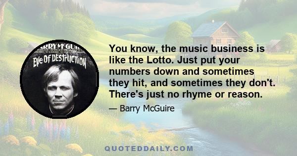 You know, the music business is like the Lotto. Just put your numbers down and sometimes they hit, and sometimes they don't. There's just no rhyme or reason.