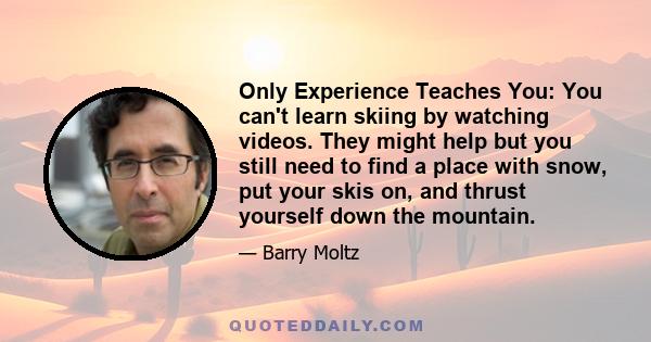 Only Experience Teaches You: You can't learn skiing by watching videos. They might help but you still need to find a place with snow, put your skis on, and thrust yourself down the mountain.