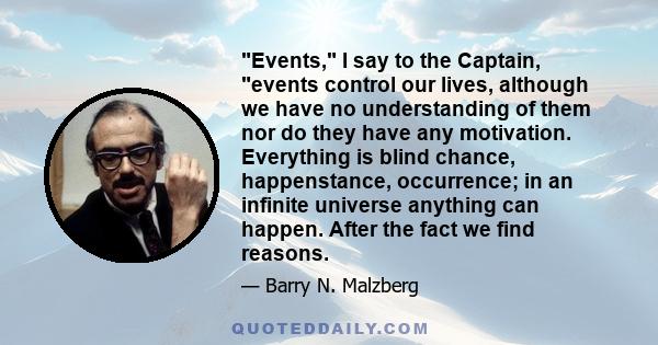 Events, I say to the Captain, events control our lives, although we have no understanding of them nor do they have any motivation. Everything is blind chance, happenstance, occurrence; in an infinite universe anything