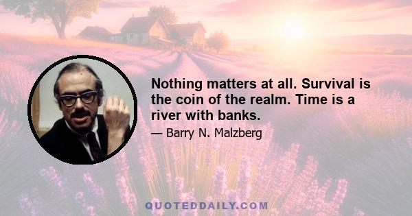 Nothing matters at all. Survival is the coin of the realm. Time is a river with banks.