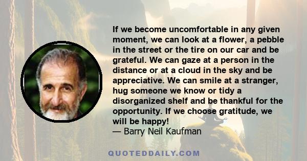 If we become uncomfortable in any given moment, we can look at a flower, a pebble in the street or the tire on our car and be grateful. We can gaze at a person in the distance or at a cloud in the sky and be