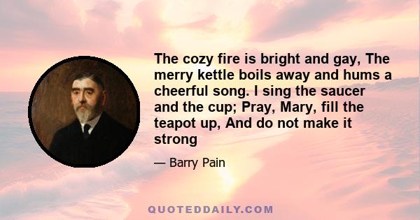 The cozy fire is bright and gay, The merry kettle boils away and hums a cheerful song. I sing the saucer and the cup; Pray, Mary, fill the teapot up, And do not make it strong