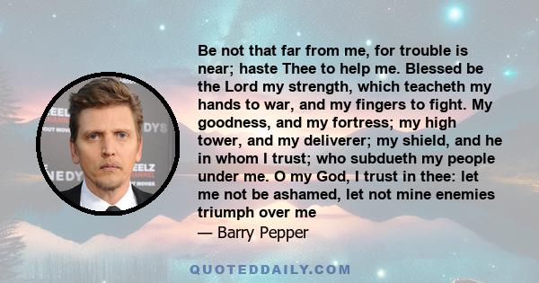 Be not that far from me, for trouble is near; haste Thee to help me. Blessed be the Lord my strength, which teacheth my hands to war, and my fingers to fight. My goodness, and my fortress; my high tower, and my