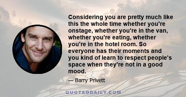 Considering you are pretty much like this the whole time whether you're onstage, whether you're in the van, whether you're eating, whether you're in the hotel room. So everyone has their moments and you kind of learn to 