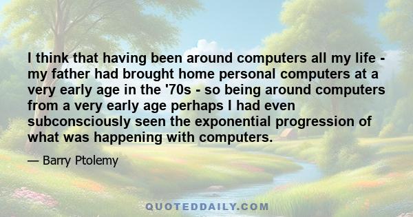 I think that having been around computers all my life - my father had brought home personal computers at a very early age in the '70s - so being around computers from a very early age perhaps I had even subconsciously