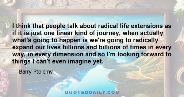 I think that people talk about radical life extensions as if it is just one linear kind of journey, when actually what's going to happen is we're going to radically expand our lives billions and billions of times in