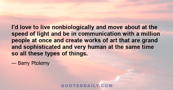 I'd love to live nonbiologically and move about at the speed of light and be in communication with a million people at once and create works of art that are grand and sophisticated and very human at the same time so all 