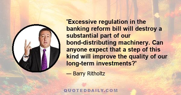 'Excessive regulation in the banking reform bill will destroy a substantial part of our bond-distributing machinery. Can anyone expect that a step of this kind will improve the quality of our long-term investments?'