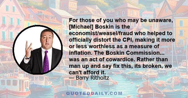 For those of you who may be unaware, [Michael] Boskin is the economist/weasel/fraud who helped to officially distort the CPI, making it more or less worthless as a measure of inflation. The Boskin Commission... was an