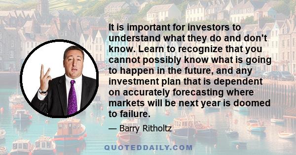 It is important for investors to understand what they do and don't know. Learn to recognize that you cannot possibly know what is going to happen in the future, and any investment plan that is dependent on accurately