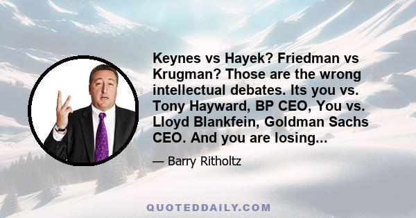 Keynes vs Hayek? Friedman vs Krugman? Those are the wrong intellectual debates. Its you vs. Tony Hayward, BP CEO, You vs. Lloyd Blankfein, Goldman Sachs CEO. And you are losing...