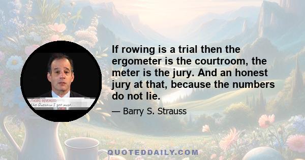 If rowing is a trial then the ergometer is the courtroom, the meter is the jury. And an honest jury at that, because the numbers do not lie.