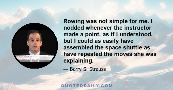 Rowing was not simple for me. I nodded whenever the instructor made a point, as if I understood, but I could as easily have assembled the space shuttle as have repeated the moves she was explaining.