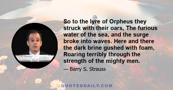 So to the lyre of Orpheus they struck with their oars, The furious water of the sea, and the surge broke into waves. Here and there the dark brine gushed with foam, Roaring terribly through the strength of the mighty