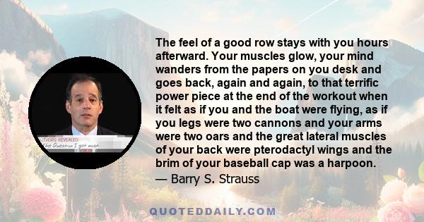 The feel of a good row stays with you hours afterward. Your muscles glow, your mind wanders from the papers on you desk and goes back, again and again, to that terrific power piece at the end of the workout when it felt 