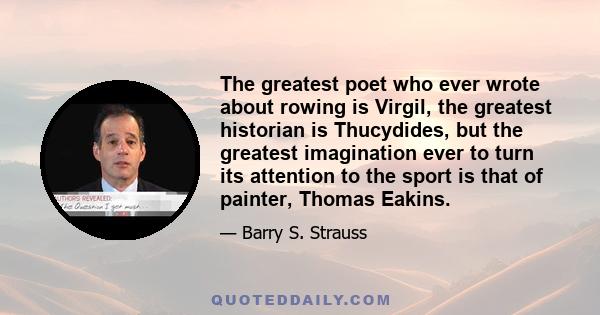 The greatest poet who ever wrote about rowing is Virgil, the greatest historian is Thucydides, but the greatest imagination ever to turn its attention to the sport is that of painter, Thomas Eakins.