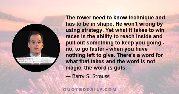 The rower need to know technique and has to be in shape. He won't wrong by using strategy. Yet what it takes to win races is the ability to reach inside and pull out something to keep you going - no, to go faster - when 