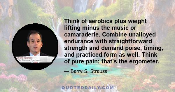 Think of aerobics plus weight lifting minus the music or camaraderie. Combine unalloyed endurance with straightforward strength and demand poise, timing, and practiced form as well. Think of pure pain: that's the