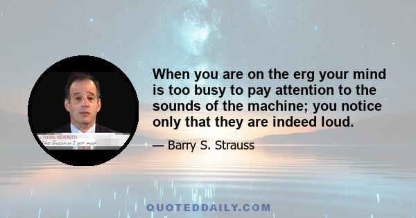 When you are on the erg your mind is too busy to pay attention to the sounds of the machine; you notice only that they are indeed loud.